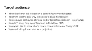 Target audience
● You believe that the replication is something very complicated;
● You think that the only way to scale is to scale horizontally;
● You’ve never configured physical and/or logical replication in PostgreSQL;
● You don’t know how to configure an auto-failover / HA;
● You would like to know what’s new in recent releases of PostgreSQL;
● You are looking for an idea for a project =).
 