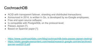 CochroachDB
● ACID with transparent failover, sharding and distributed transactions;
● Announced in 2014, is written in Go, is developed by ex-Google employees;
● Free and open source software;
● Is compatible with PostgreSQL on the protocol level;
● Passes Jepsen [*];
● Based on Spanner paper [*];
- https://www.cockroachlabs.com/blog/cockroachdb-beta-passes-jepsen-testing/
- https://static.googleusercontent.com/media/research.google.com/en//archive/s
panner-osdi2012.pdf
 
