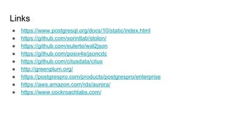 Links
● https://www.postgresql.org/docs/10/static/index.html
● https://github.com/sorintlab/stolon/
● https://github.com/eulerto/wal2json
● https://github.com/posix4e/jsoncdc
● https://github.com/citusdata/citus
● http://greenplum.org/
● https://postgrespro.com/products/postgrespro/enterprise
● https://aws.amazon.com/rds/aurora/
● https://www.cockroachlabs.com/
 