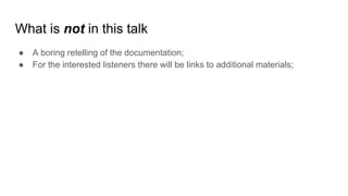 What is not in this talk
● A boring retelling of the documentation;
● For the interested listeners there will be links to additional materials;
 