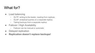 What for?
● Load balancing
○ OLTP: writing to the leader, reading from replicas;
○ OLAP: analytical queries on a separate replica;
○ Taking backups from a separate replica;
● Failover / High Availability
○ Failover can be manual or automatic
● Delayed replication
● Replication doesn’t replace backups!
 