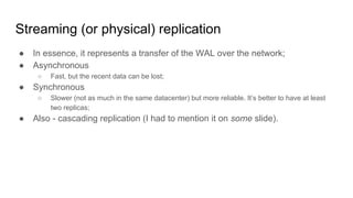 Streaming (or physical) replication
● In essence, it represents a transfer of the WAL over the network;
● Asynchronous
○ Fast, but the recent data can be lost;
● Synchronous
○ Slower (not as much in the same datacenter) but more reliable. It’s better to have at least
two replicas;
● Also - cascading replication (I had to mention it on some slide).
 
