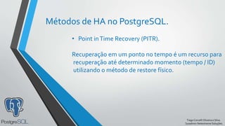 TiagoCorcelliOliveira e Silva.
Sysadmin Netextreme Soluções.
Métodos de HA no PostgreSQL.
• Point inTime Recovery (PITR).
Recuperação em um ponto no tempo é um recurso para
recuperação até determinado momento (tempo / ID)
utilizando o método de restore físico.
 