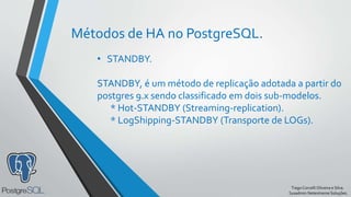 TiagoCorcelliOliveira e Silva.
Sysadmin Netextreme Soluções.
Métodos de HA no PostgreSQL.
• STANDBY.
STANDBY, é um método de replicação adotada a partir do
postgres 9.x sendo classificado em dois sub-modelos.
* Hot-STANDBY (Streaming-replication).
* LogShipping-STANDBY (Transporte de LOGs).
 