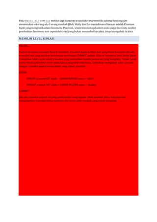 Pada Waktu w10 user dua melihat lagi banyaknya nasabah yang memiliki cabang Bandung dan
menemukan sekarang ada 3 orang nasabah (Bob, Wally dan Darman) dimana Darman adalah Phantom
tuple yang mengindikasikan fenomena Phantom, selain fenomena phantom anda dapat mencoba sendiri
pembuktian fenomena non repeatable read yang bukan menambahkan data, tetapi mengubah isi data.

MEMILIH LEVEL ISOLASI

BELUM….

Pada level isolasi transaksi Read Committed, transaksi dapat melihat data yang tidak konsisten jika ada
transaksi lain yang berjalan bersamaan melakukan COMMIT update. Sifat ini membuat level isolasi Read
Committed tidak cocok untuk transaksi yang melibatkan kondisi pencarian yang kompleks. Tetapi, Level
isolasi Read Committed cocok untuk kasus yang lebih sederhana. Contohnya mengubah saldo account
dengan transaksi seperti mentransfer uang antara nasabah :

BEGIN;

      UPDATE account SET saldo - 100000 WHERE nama = ‘Alice’;

      UPDATE account SET saldo + 100000 WHERE nama = ‘shadiq’;

COMMIT:

Jika ada transaksi seperti ini yang mentransfer uang kepada saldo nasabah Alice, tentunya kita
menginginkan transaksi kedua memulai dari versi saldo nasabah yang sudah terupdate
 