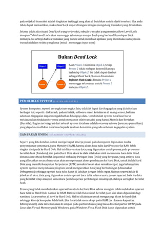 pada objek di transaksi adalah tingkatan tertinggi yang akan di butuhkan untuk objek tersebut. Jika anda
tidak dapat memastikan, maka Dead Lock dapat ditangani dengan mengulang transaksi yang di batalkan.

Selama tidak ada situasi Dead Lock yang terdeteksi, sebuah transaksi yang meminta Row Level Lock
maupun Table Level Lock akan menunggu selamanya sampai Lock yang berkonflik melepas Lock
miliknya. Ini artinya bahwa tindakan yang buruk untuk membuat aplikasi yang membuka suatu proses
transaksi dalam waktu yang lama (misal : menunggu input user)




                                 Bukan Dead Lock
                                           Saat Proses 1 meminta Objek 2, tetapi
                                           Proses 2 tidak melepas kepemilikannya
                                           terhadap Objek 2. Ini tidak dapat disebut
                                           sebagai Dead Lock, Namun dinamakan
                                           Infinite Wait State, dimana Proses 1
                                           menunggu selamanya untuk Proses 2
                                           melepas Objek 2.




PEMULIHAN SYSTEM            (S YS T EM REC O VERY)


System komputer, seperti perangkat-perangkat lain, tidaklah luput dari kegagalan yang diakibatkan
berbagai hal, seperti : disk crash, padam listrik, software error, kebakaran di ruang server, bahkan
sabotase. Kegagalan dapat mengakibatkan hilangnya data. Untuk itulah system data base harus
melaksanakan tindakan tertentu untuk menjamin sifat transaksi yang harus Atomik dan Bertahan
(Durable). Bagian terintegrasi dari sebuah system database adalah recovery scheme (rencana pemulihan)
yang dapat memulihkan data base kepada keadaan konsisten yang ada sebelum kegagalan system.

GAMBARAN UMUM           (I SI ME MO RY <B UFFER > H IL AN G)


Seperti yang kita ketahui, untuk mempercepat kinerja proses pada komputer digunakan media
penyimpanan sementara, yaitu Memory (RAM), karena akses baca tulis dari Prosesor ke RAM lebih
singkat dari pada ke Hard Disk. Hal ini dikarenakan data yang digunakan untuk proses pada prosessor
bersifat Acak (Random), dan pada Hard Disk akses ke data dilakukan oleh mekanisme baca tulis Head,
dimana akses Head bersifat Sequential terhadap Piringan Data (Disk) yang berputar, yang artinya data
yang diletakkan secara berurutan akan mempercepat akses pembacaan ke Hard Disk, untuk itulah Hard
Disk yang memilki kecepatan Perputaran (RPM) semakin besar akan semakin cepat, juga kebanyakan
system operasi menyediakan program untuk mengurutkan data yang berhubungan (dinamakan
Defragment) sehingga operasi baca tulis dapat di lakukan dengan lebih cepat. Namun seperti telah di
jelaskan di atas, data yang digunakan untuk operasi baca tulis selama suatu proses operasi, baik itu data
yang bersifat tetap ataupun sementara (untuk operasi perhitungan misalnya) Letaknya seringkali bersifat
Acak.

Proses yang tidak membutuhkan operasi baca tulis ke Hard Disk sebisa mungkin tidak melakukan operasi
baca tulis ke Hard Disk, namun ke RAM. Baru setelah Data sudah bersifat pasti dan akan digunakan lagi
nantinya data tersebut di save ke Hard Disk. Hal ini dilakukan untuk mengurangi akses ke hard disk
sehingga kinerja komputer lebih baik. Jika data tidak mencukupi pada RAM (ex : karena kapasitas
RAMnya kecil), data tersebut akan di simpan pada partisi khusus yang biasa di sebut partisi SWAP pada
Linux dan Virtual Memory pada Windows, pada Windows Vista, Flash Disk dapat digunakan untuk
 
