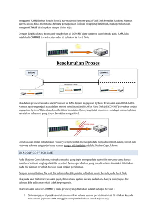 pengganti RAM(disebut Ready Boost), karena jenis Memory pada Flash Disk bersifat Random. Namun
karena disini tidak membahas tentang penggunaan fasilitas swapping Hard Disk, maka pembahasan
mengenai SWAP dicukupkan sampai disini saja.

Dengan Logika diatas, Transaksi yang belum di COMMIT data-datanya akan berada pada RAM, lalu
setelah di-COMMIT data-data tersebut di tuliskan ke Hard Disk.




                                  Keseluruhan Proses




Jika dalam proses transaksi dari Prosesor ke RAM terjadi kegagalan System, Transaksi akan ROLLBACK.
Namun apa yang terjadi saat dalam proses penulisan dari RAM ke Hard Disk (di COMMIT) tersebut terjadi
kegagalan System? Data akan bersifat tidak konsisten. Data yang tidak konsisten ini dapat menyebabkan
kesalahan informasi yang dapat berakibat sangat fatal.




Untuk alasan inilah dibutuhkan recovery scheme untuk mencegah data menjadi corrupt. Salah contoh satu
recovery scheme yang sederhana namun sangat tidak efisien adalah Shadow Copy Scheme.

SHADOW COPY SCHEME

Pada Shadow Copy Scheme, sebuah transaksi yang ingin mengupdate suatu file pertama-tama harus
membuat salinan lengkap dari file tersebut. Semua perubahan yang terjadi selama transaksi dituliskan
pada file salinan tersebut, file asli tidak terjadi perubahan.

Dengan asumsi bahwa file asli, file salinan dan file-pointer <dibahas nanti> berada pada Hard Disk.

Jika pada saat tertentu transaksi gagal/dibatalkan, system secara sederhana hanya menghapus file
salinan. File asli sama sekali tidak terpengaruh.

Jika transaksi sukses (COMMIT), maka proses yang dilakukan adalah sebagai berikut :

    1. Sistem operasi diperiksa untuk memastikan bahwa semua perubahan telah di tuliskan kepada
       file salinan (system UNIX menggunakan perintah flush untuk tujuan ini).
 