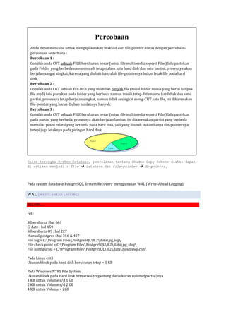Percobaan
  Anda dapat mencoba untuk mengaplikasikan maksud dari file-pointer diatas dengan percobaan-
  percobaan sederhana :
  Percobaan 1 :
  Cobalah anda CUT sebuah FILE berukuran besar (misal file multimedia seperti Film) lalu pastekan
  pada Folder yang berbeda namun masih tetap dalam satu hard disk dan satu partisi, prosesnya akan
  berjalan sangat singkat, karena yang diubah hanyalah file-pointernya bukan letak file pada hard
  disk.
  Percobaan 2 :
  Cobalah anda CUT sebuah FOLDER yang memiliki banyak file (misal folder musik yang berisi banyak
  file mp3) lalu pastekan pada folder yang berbeda namun masih tetap dalam satu hard disk dan satu
  partisi, prosesnya tetap berjalan singkat, namun tidak sesingkat meng-CUT satu file, ini dikarenakan
  file-pointer yang harus diubah jumlahnya banyak.
  Percobaan 3 :
  Cobalah anda CUT sebuah FILE berukuran besar (misal file multimedia seperti Film) lalu pastekan
  pada partisi yang berbeda, prosesnya akan berjalan lambat, ini dikarenakan partisi yang berbeda
  memiliki posisi relatif yang berbeda pada hard disk, jadi yang diubah bukan hanya file-pointernya
  tetapi juga letaknya pada piringan hard disk.




Dalam kerangka System Database, penjelasan tentang Shadow Copy Scheme diatas dapat
di artikan menjadi : file  database dan file-pointer  db-pointer.




Pada system data base PostgreSQL, System Recovery menggunakan WAL (Write-Ahead Logging)

WAL     (W R IT E -A HEA D LOGGI NG)


BELUM….

ref :

Silbershartz : hal 661
Cj date : hal 459
Silbershartz OS : hal 227
Manual postgres : hal 356 & 457
File log = C:Program FilesPostgreSQL8.2datapg_log
File check point = C:Program FilesPostgreSQL8.2datapg_xlog
File konfigurasi = C:Program FilesPostgreSQL8.2dataposgresql.conf

Pada Linux ext3
Ukuran block pada hard disk berukuran tetap = 1 KB

Pada Windows NTFS File System
Ukuran Block pada Hard Disk bervariasi tergantung dari ukuran volume(partisi)nya
1 KB untuk Volume s/d 1 GB
2 KB untuk Volume s/d 2 GB
4 KB untuk Volume > 2GB
 