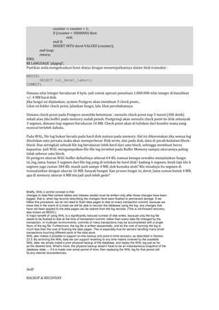counter := counter + 1;
                  if (counter > 1000000) then
                           exit;
                  end if;
                  INSERT INTO deret VALUES (counter);
          end loop;
          return;
END;
$$ LANGUAGE 'plpgsql';
Pastikan anda mengeksukusi funsi diatas dengan menempatkannya dalam blok transaksi :

BEGIN;
      SELECT isi_deret_lama();
COMMIT;

Dimana nilai Integer berukuran 4 byte, jadi untuk operasi penulisan 1.000.000 nilai integer di butuhkan
+/- 4 MB hard disk.
Jika fungsi ini dijalankan, system Postgres akan membuat 3 check point...
Lihat isi folder check point, Jalankan fungsi, lalu lihat perubahannya.

Dimana check point pada Postgres memiliki ketentuan : menulis check point tiap 5 menit (300 detik)
sekali atau jika buffer pada memory sudah penuh. Postgresql akan menulis check point ke disk sebanyak
3 segmen, dimana tiap segmen berukuran 16 MB. Check point akan di tuliskan dari kondisi mana yang
muncul terlebih dahulu.

Pada WAL, file log bukan berada pada hard disk namun pada memory. Hal ini dikarenakan jika semua log
dituliskan satu persatu maka akan memperbesar Disk write, dan pada disk, data di pecah kedalam block-
block. Dan seringkali sebuah file log berukuran lebih kecil dari satu block, sehingga membuat boros
kapasitas. Jadi WAL mengumpulkan file-file log tersebut pada Buffer Memory sampai ukurannya paling
tidak sebesar satu block.
Di postgres ukuran WAL buffer defaultnya sebesat 64 Kb, namun kenapa sewaktu menjalankan fungsi
isi_log_lama, hanya 3 segmen dari file log yang di tuliskan ke hard disk? kadang 6 segmen, beuh tapi klo 6
segmen juga cuman 384 Kb, masih jauh sampe 4 MB, duh kumaha atuh? Klo misalnya itu segmen di
transalasikan dengan ukuran 16 MB, banyak banget. Kan proses fungsi isi_deret_lama cuman butuh 4 MB,
apa di memory ukuran 4 MB ntu jadi jauh lebih gede?



Briefly, WAL’s central concept is that
changes to data files (where tables and indexes reside) must be written only after those changes have been
logged, that is, when log records describing the changes have been flushed to permanent storage. If we
follow this procedure, we do not need to flush data pages to disk on every transaction commit, because we
know that in the event of a crash we will be able to recover the database using the log: any changes that
have not been applied to the data pages can be redone from the log records. (This is roll-forward recovery,
also known as REDO.)
A major benefit of using WAL is a significantly reduced number of disk writes, because only the log file
needs to be flushed to disk at the time of transaction commit, rather than every data file changed by the
transaction. In multiuser environments, commits of many transactions may be accomplished with a single
fsync of the log file. Furthermore, the log file is written sequentially, and so the cost of syncing the log is
much less than the cost of flushing the data pages. This is especially true for servers handling many small
transactions touching different parts of the data store.
WAL also makes it possible to support on-line backup and point-in-time recovery, as described in Section
23.3. By archiving the WAL data we can support reverting to any time instant covered by the available
WAL data: we simply install a prior physical backup of the database, and replay the WAL log just as far
as the desired time. What’s more, the physical backup doesn’t have to be an instantaneous snapshot of the
database state — if it is made over some period of time, then replaying the WAL log for that period will
fix any internal inconsistencies.




Asdf

BACKUP & RECOVERY
 