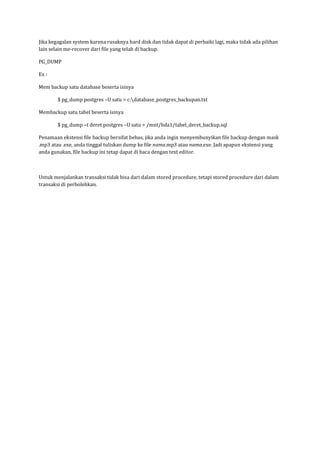 Jika kegagalan system karena rusaknya hard disk dan tidak dapat di perbaiki lagi, maka tidak ada pilihan
lain selain me-recover dari file yang telah di backup.

PG_DUMP

Ex :

Mem backup satu database beserta isinya

        $ pg_dump postgres –U satu > c:database_postgres_backupan.txt

Membackup satu tabel beserta isinya

        $ pg_dump –t deret postgres –U satu > /mnt/hda1/tabel_deret_backup.sql

Penamaan ekstensi file backup bersifat bebas, jika anda ingin menyembunyikan file backup dengan mask
.mp3 atau .exe, anda tinggal tuliskan dump ke file nama.mp3 atau nama.exe. Jadi apapun ekstensi yang
anda gunakan, file backup ini tetap dapat di baca dengan text editor.



Untuk menjalankan transaksi tidak bisa dari dalam stored procedure, tetapi stored procedure dari dalam
transaksi di perbolehkan.
 