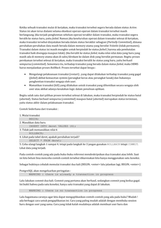 Ketika sebuah transaksi mulai di kerjakan, maka transaksi tersebut segera berada dalam status Active.
Status ini akan terus dialami selama eksekusi operasi-operasi dalam transaksi tersebut masih
berlangsung. Jika terjadi penghentian sebelum operasi terakhir dalam transaksi, maka transaksi segera
beralih ke status baru, yaitu failed. Namun jika keseluruhan operasi dalam transaksi selesai di kerjakan,
maka transaksi tersebut dinyatakan berada dalam status berakhir sebagian (Partially Committed), dimana
perubahan-perubahan data masih berada dalam memory utama yang bersifat Volatile (tidak permanen).
Transaksi dalam status ini masih mungkin untuk berpindah ke status failed ( karena ada pembatalan
transaksi baik disengaja maupun tidak). Jika beralih ke status failed, maka nilai-nilai data yang baru yang
masih ada di memory utama akan di salin/direkam ke dalam disk yang bersifat permanan. Begitu proses
perekaman tersebut selesai di kerjakan, maka transaksi beralih ke status yang baru, yaitu berhasil
sempurna (committed). Sementara itu, terhadap transaksi yang berada dalam status failed, maka DBMS
harus menjalankan proses RollBack. Proses tersebut dapat beupa :

        Mengulangi pelaksanaan transaksi (restart) , yang dapat dilakukan terhadap transaksi yang gagal
        (failed) akibat kemacetan system (perangkat keras atau perangkat lunak) dan bukannya
        penghentian transaksi sengaja oleh user.
        Mamatikan transaksi (kill) yang dilakukan untuk transaksi yang dihentikan secara sengaja oleh
        user atau akibat adanya kesalahan logic dalam penulisan aplikasi.

Begitu salah satu dari pilihan proses tersebut selesai di lakukan, maka transaksi berpindah ke status batal
(aborted). Status berhasil sempurna (committed) maupun batal (aborted) merupakan status terminasi,
yaitu status akhir dalam pelaksanaan transaksi.

Contoh Sederhana dari transaksi :

1. Mulai transaksi
         BEGIN;
2. Masukkan data baru
         INSERT INTO deret VALUES (6);
3. Tidak jadi memasukkan nilai 6
         ROLLBACK;
4. Lihat pada tabel deret, apakah perubahan terjadi?
         SELECT * FROM deret;
5. Coba ulangi langkah 1 sampai 4, tetapi pada langkah ke 3 jangan gunakan ROLLBACK tetapi COMMIT.
Lihat data yang terjadi.

Pada contoh-contoh yang ada pada buku-buku referensi mendeskripsikan dua transaksi atau lebih. Saat
ini kita belum bisa mencoba contoh-contoh tersebut dikarenakan kita hanya menggunakan satu koneksi.

Sebagai buktinya cobalah memulai transaksi dua kali (BEGIN; <enter> lalu jalankan lagi, BEGIN; <enter>)

PostgreSQL akan mengeluarkan peringatan :
        WARNING : there is already a transaction in progress

Lalu lakukan commit dua kali. Commit yang pertama akan berhasil, sedangkan commit yang kedua gagal.
Ini bukti bahwa pada satu koneksi, hanya satu transaksi yang dapat di lakukan.

        WARNING : there is no transaction in progress

Lalu bagaimana caranya agar kita dapat mengaplikasikan contoh-contoh yang ada pada buku? Mudah !
ada berbagai cara untuk pengaplikasian ini. Cara yang paling mudah adalah dengan membuka session
baru dengan user yang sama. Cara yang tidak kalah mudahnya adalah membuat user baru dan
 