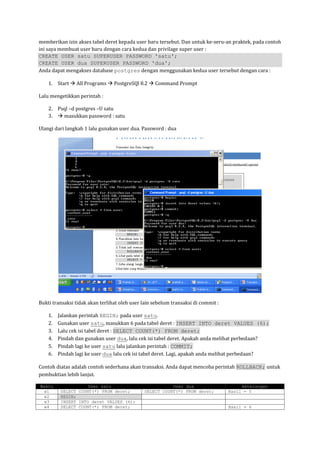 memberikan izin akses tabel deret kepada user baru tersebut. Dan untuk ke-seru-an praktek, pada contoh
ini saya membuat user baru dengan cara kedua dan privilage super user :
CREATE USER satu SUPERUSER PASSWORD 'satu';
CREATE USER dua SUPERUSER PASSWORD 'dua';
Anda dapat mengakses database postgres dengan menggunakan kedua user tersebut dengan cara :

    1. Start  All Programs  PostgreSQl 8.2  Command Prompt

Lalu mengetikkan perintah :

    2. Psql –d postgres –U satu
    3.  masukkan password : satu

Ulangi dari langkah 1 lalu gunakan user dua. Password : dua




Bukti transaksi tidak akan terlihat oleh user lain sebelum transaksi di commit :

    1.   Jalankan perintah BEGIN; pada user satu.
    2.   Gunakan user satu, masukkan 6 pada tabel deret : INSERT INTO deret VALUES (6);
    3.   Lalu cek isi tabel deret : SELECT COUNT(*) FROM deret;
    4.   Pindah dan gunakan user dua, lalu cek isi tabel deret. Apakah anda melihat perbedaan?
    5.   Pindah lagi ke user satu lalu jalankan perintah : COMMIT;
    6.   Pindah lagi ke user dua lalu cek isi tabel deret. Lagi, apakah anda melihat perbedaan?

Contoh diatas adalah contoh sederhana akan transaksi. Anda dapat mencoba perintah ROLLBACK; untuk
pembuktian lebih lanjut.

Waktu                User satu                           User dua                       keterangan
  w1      SELECT COUNT(*) FROM deret;         SELECT COUNT(*) FROM deret;          Hasil = 5
  w2      BEGIN;
  w3      INSERT INTO deret VALUES (6);
  w4      SELECT COUNT(*) FROM deret;                                              Hasil = 6
 