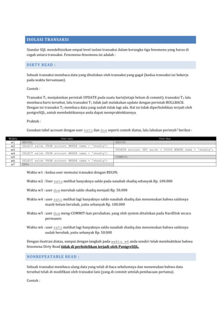 ISOLASI TRANSAKSI

          Standar SQL mendefinisikan empat level isolasi transaksi dalam kerangka tiga fenomena yang harus di
          cegah antara transaksi. Fenomena-fenomena ini adalah :

          DIRTY READ :

          Sebuah transaksi membaca data yang dituliskan oleh transaksi yang gagal (kedua transaksi ini bekerja
          pada waktu bersamaan).

          Contoh :

          Transaksi T1 menjalankan perintah UPDATE pada suatu baris(tetapi belum di commit), transaksi T 2 lalu
          membaca baris tersebut, lalu transaksi T1 tidak jadi melakukan update dengan perintah ROLLBACK.
          Dengan ini transaksi T2 membaca data yang sudah tidak lagi ada. Hal ini tidak diperbolehkan terjadi oleh
          postgreSQL, untuk membuktikannya anda dapat mempraktekkannya.

          Praktek :

          Gunakan tabel account dengan user satu dan dua seperti contoh diatas, lalu lakukan perintah2 berikut :

Waktu                         User satu                                                      User dua
 w1     BEGIN;                                                   BEGIN;
 w2     SELECT saldo FROM account WHERE nama = 'shadiq';
 w3                                                              UPDATE account SET saldo = 50000 WHERE nama = 'shadiq';
 w4     SELECT saldo FROM account WHERE nama = 'shadiq';
 w5                                                              COMMIT;
 w6     SELECT saldo FROM account WHERE nama = 'shadiq';
 w7     END;

          Waktu w1 : kedua user memulai transaksi dengan BEGIN;

          Waktu w2 : User satu melihat banyaknya saldo pada nasabah shadiq sebanyak Rp. 100.000

          Waktu w3 : user dua merubah saldo shadiq menjadi Rp. 50.000

          Waktu w4 : user satu melihat lagi banyaknya saldo nasabah shadiq dan menemukan bahwa saldonya
                    masih belum berubah, yaitu sebanyak Rp. 100.000

          Waktu w5 : user dua meng-COMMIT-kan perubahan, yang oleh system dituliskan pada HardDisk secara
                    permanen

          Waktu w6 : user satu melihat lagi banyaknya saldo nasabah shadiq dan menemukan bahwa saldonya
                    sudah berubah, yaitu sebanyak Rp. 50.000

          Dengan ilustrasi diatas, sampai dengan langkah pada waktu w4 anda sendiri telah membuktikan bahwa
          fenomena Dirty Read tidak di perbolehkan terjadi oleh PostgreSQL.

          NONREPEATABLE READ :

          Sebuah transaksi membaca ulang data yang telah di baca sebelumnya dan menemukan bahwa data
          tersebut telah di modifikasi oleh transaksi lain (yang di commit setelah pembacaan pertama).

          Contoh :
 