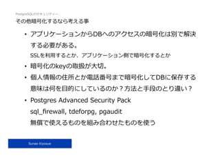 PostgreSQLのセキュリティー
Sunao Kiyosue
その他暗号化するなら考える事
•  アプリケーションからDBへのアクセスの暗号化は別で解決
する必要がある。
SSLを利⽤するとか、アプリケーション側で暗号化するとか
•  暗号化のkeyの取扱が⼤切。
•  個⼈情報の住所とか電話番号まで暗号化してDBに保存する
意味は何を⽬的にしているのか？⽅法と⼿段のとり違い？
•  Postgres Advanced Security Pack
sql_ﬁrewall, tdeforpg, pgaudit
無償で使えるものを組み合わせたものを使う
 