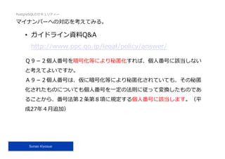 PostgreSQLのセキュリティー
Sunao Kiyosue
マイナンバーへの対応を考えてみる。
•  ガイドライン資料Q&A
http://www.ppc.go.jp/legal/policy/answer/
Ｑ９－２個⼈番号を暗号化等により秘匿化すれば、個⼈番号に該当しない
と考えてよいですか。
Ａ９－２個⼈番号は、仮に暗号化等により秘匿化されていても、その秘匿
化されたものについても個⼈番号を⼀定の法則に従って変換したものであ
ることから、番号法第２条第８項に規定する個⼈番号に該当します。（平
成27年４⽉追加）
 