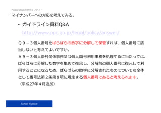 PostgreSQLのセキュリティー
Sunao Kiyosue
マイナンバーへの対応を考えてみる。
•  ガイドライン資料Q&A
http://www.ppc.go.jp/legal/policy/answer/
Ｑ９－３個⼈番号をばらばらの数字に分解して保管すれば、個⼈番号に該
当しないと考えてよいですか。
Ａ９－３個⼈番号関係事務⼜は個⼈番号利⽤事務を処理するに当たっては、
ばらばらに分解した数字を集めて複合し、分解前の個⼈番号に復元して利
⽤することになるため、ばらばらの数字に分解されたものについても全体
として番号法第２条第８項に規定する個⼈番号であると考えられます。
（平成27年４⽉追加）
 