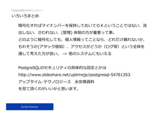 PostgreSQLのセキュリティー
Sunao Kiyosue
いろいろまとめ
暗号化すればマイナンバーを保持しておいてＯＫということではない、流
出しない、さわれない、(管理) 体制の⽅が重要って事。
どのように暗号化しても、個⼈情報ってことなら、どれだけ漏れないか、
もれそうか(アタック感知）、アクセスがどうか（ログ等）という全体を
通して考えた⽅が良い。 -> 他のシステムにもいえる
PostgreSQLのセキュリティの具体的な設定とかは
http://www.slideshare.net/uptimejp/postgresql-54761353
アップタイム･テクノロジース 永安様資料
を⾒て頂くのがいいかと思います。
 