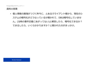 PostgreSQLのセキュリティー
Sunao Kiyosue
資料の背景
•  個⼈情報の漏洩がつづく昨今に、とあるクライアント様から、現在のシ
ステムの暗号化がどうなっているか聞かれて、DBは暗号化していませ
ん。(当時の要件定義にあがってない)と解答したら、暗号化できるか？
できるしたら、いくらかかりますか？と聞かれたのがきっかけ。
 