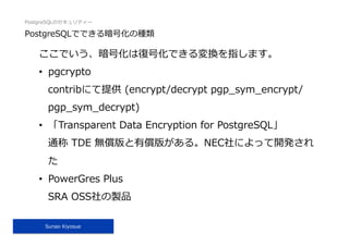 PostgreSQLのセキュリティー
Sunao Kiyosue
PostgreSQLでできる暗号化の種類
ここでいう、暗号化は復号化できる変換を指します。
•  pgcrypto
contribにて提供 (encrypt/decrypt pgp_sym_encrypt/
pgp_sym_decrypt)
•  「Transparent Data Encryption for PostgreSQL」
通称 TDE 無償版と有償版がある。NEC社によって開発され
た
•  PowerGres Plus
SRA OSS社の製品
 