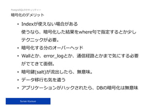 PostgreSQLのセキュリティー
Sunao Kiyosue
暗号化のデメリット
•  Indexが使えない場合がある
使うなら、暗号化した結果をwhere句で指定するとか少し
テクニックが必要。
•  暗号化する分のオーバーヘッド
•  Wallとか、error_logとか、通信経路とかまで気にする必要
がでてきて⾯倒。
•  暗号鍵(salt)が流出したら、無意味。
•  データ移⾏も気を遣う
•  アプリケーションがハックされたら、DBの暗号化は無意味
 