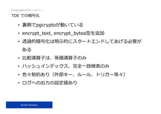 PostgreSQLのセキュリティー
Sunao Kiyosue
TDE での暗号化
•  裏側でpgcryptoが動いている
•  encrypt_text, encrypt_bytea型を追加
•  透過的暗号化は明⽰的にスタートエンドしてあげる必要が
ある
•  ⽐較演算⼦は、等価演算⼦のみ
•  ハッシュインデックス、完全⼀致検索のみ
•  ⾊々制約あり（外部キー、ルール、トリガー等々）
•  ログへの出⼒の設定値あり
 