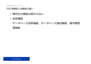 PostgreSQLのセキュリティー
Sunao Kiyosue
TDE 無償版と有償版の違い
•  暗号化の機能は変わらない
•  追加機能
データベース診断機能、データベース復旧機能、暗号鍵管
理機能
 