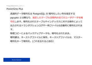 PostgreSQLのセキュリティー
Sunao Kiyosue
PowerGres Plus
透過的データ暗号化は PostgreSQL の 暗号化したい列を指定する
pgcypto とは異なり、指定したテーブル空間内の全てのユーザデータを暗
号化します。暗号化されたテーブルやインデックスに対する操作によって
出⼒されるトランザクションログや⼀時ファイルも⾃動的に暗号化されま
す。
物理コピーによるバックアップデータも、暗号化されたまま。
暗号鍵は、キーストアファイルに保存。キーストアファイルは、マスター
暗号化キーで暗号化。(これを忘れると詰む）
 