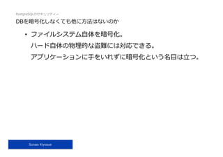 PostgreSQLのセキュリティー
Sunao Kiyosue
DBを暗号化しなくても他に⽅法はないのか
•  ファイルシステム⾃体を暗号化。
ハード⾃体の物理的な盗難には対応できる。
アプリケーションに⼿をいれずに暗号化という名⽬は⽴つ。
 