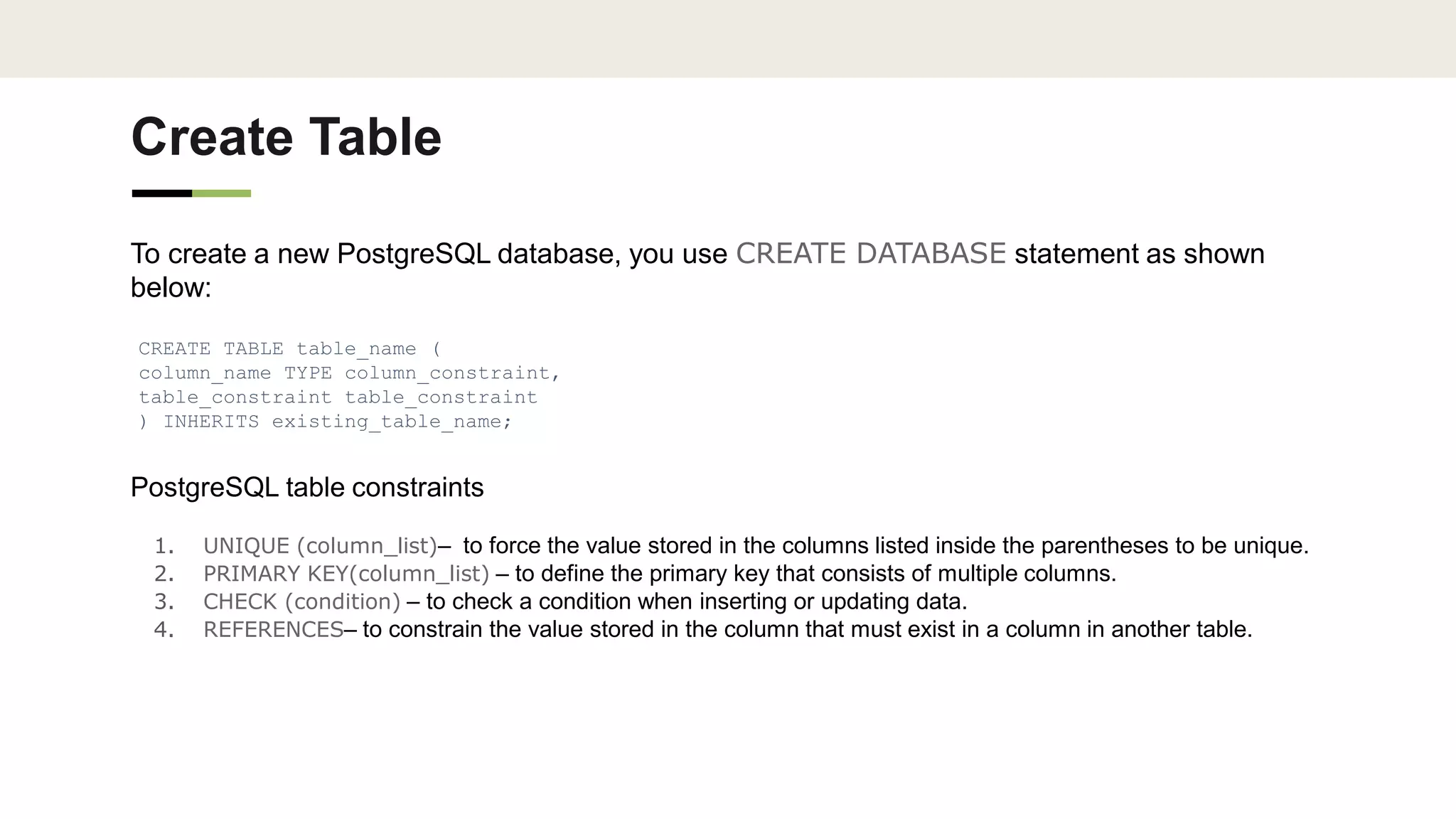 Create Table
To create a new PostgreSQL database, you use CREATE DATABASE statement as shown
below:
CREATE TABLE table_name (
column_name TYPE column_constraint,
table_constraint table_constraint
) INHERITS existing_table_name;
PostgreSQL table constraints
1. UNIQUE (column_list)– to force the value stored in the columns listed inside the parentheses to be unique.
2. PRIMARY KEY(column_list) – to define the primary key that consists of multiple columns.
3. CHECK (condition) – to check a condition when inserting or updating data.
4. REFERENCES– to constrain the value stored in the column that must exist in a column in another table.
 