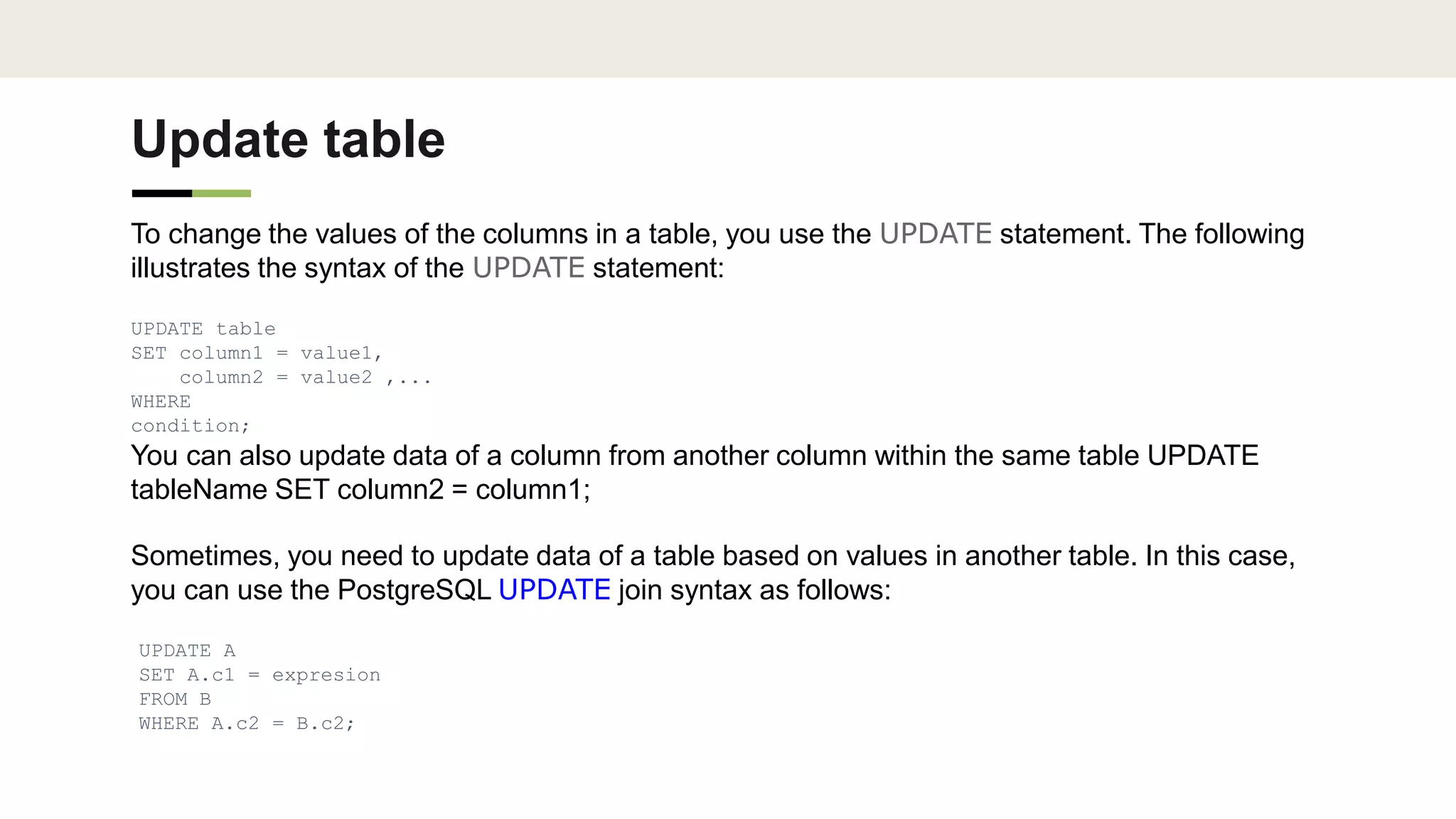 Update table
To change the values of the columns in a table, you use the UPDATE statement. The following
illustrates the syntax of the UPDATE statement:
UPDATE table
SET column1 = value1,
column2 = value2 ,...
WHERE
condition;
You can also update data of a column from another column within the same table UPDATE
tableName SET column2 = column1;
Sometimes, you need to update data of a table based on values in another table. In this case,
you can use the PostgreSQL UPDATE join syntax as follows:
UPDATE A
SET A.c1 = expresion
FROM B
WHERE A.c2 = B.c2;
 