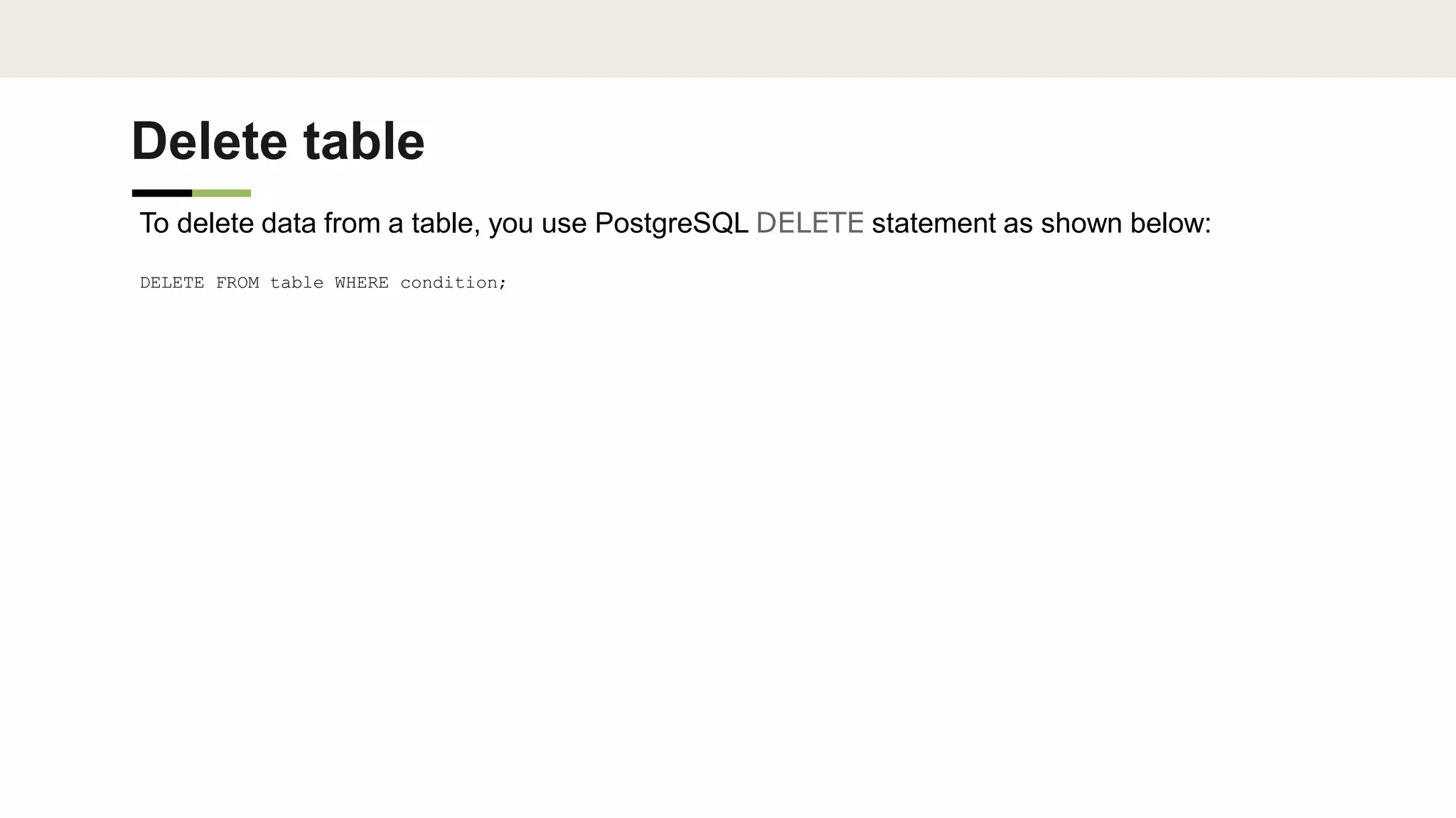 Delete table
To delete data from a table, you use PostgreSQL DELETE statement as shown below:
DELETE FROM table WHERE condition;
 