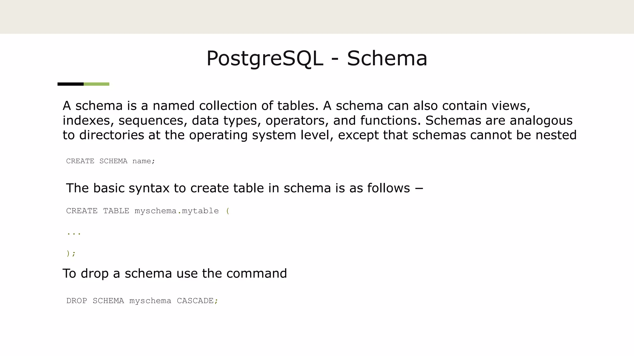 PostgreSQL - Schema
A schema is a named collection of tables. A schema can also contain views,
indexes, sequences, data types, operators, and functions. Schemas are analogous
to directories at the operating system level, except that schemas cannot be nested
CREATE SCHEMA name;
The basic syntax to create table in schema is as follows −
CREATE TABLE myschema.mytable (
...
);
To drop a schema use the command
DROP SCHEMA myschema CASCADE;
 