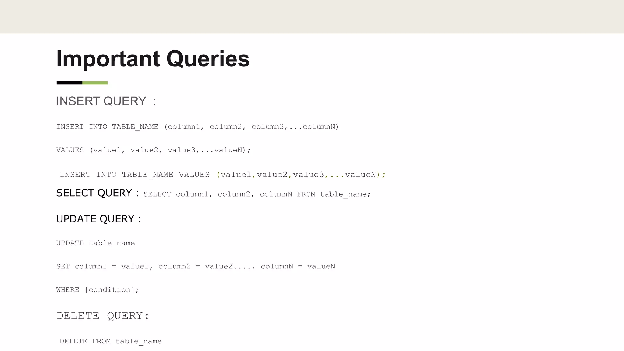 Important Queries
INSERT QUERY :
INSERT INTO TABLE_NAME (column1, column2, column3,...columnN)
VALUES (value1, value2, value3,...valueN);
INSERT INTO TABLE_NAME VALUES (value1,value2,value3,...valueN);
SELECT QUERY : SELECT column1, column2, columnN FROM table_name;
UPDATE QUERY :
UPDATE table_name
SET column1 = value1, column2 = value2...., columnN = valueN
WHERE [condition];
DELETE QUERY:
DELETE FROM table_name
 
