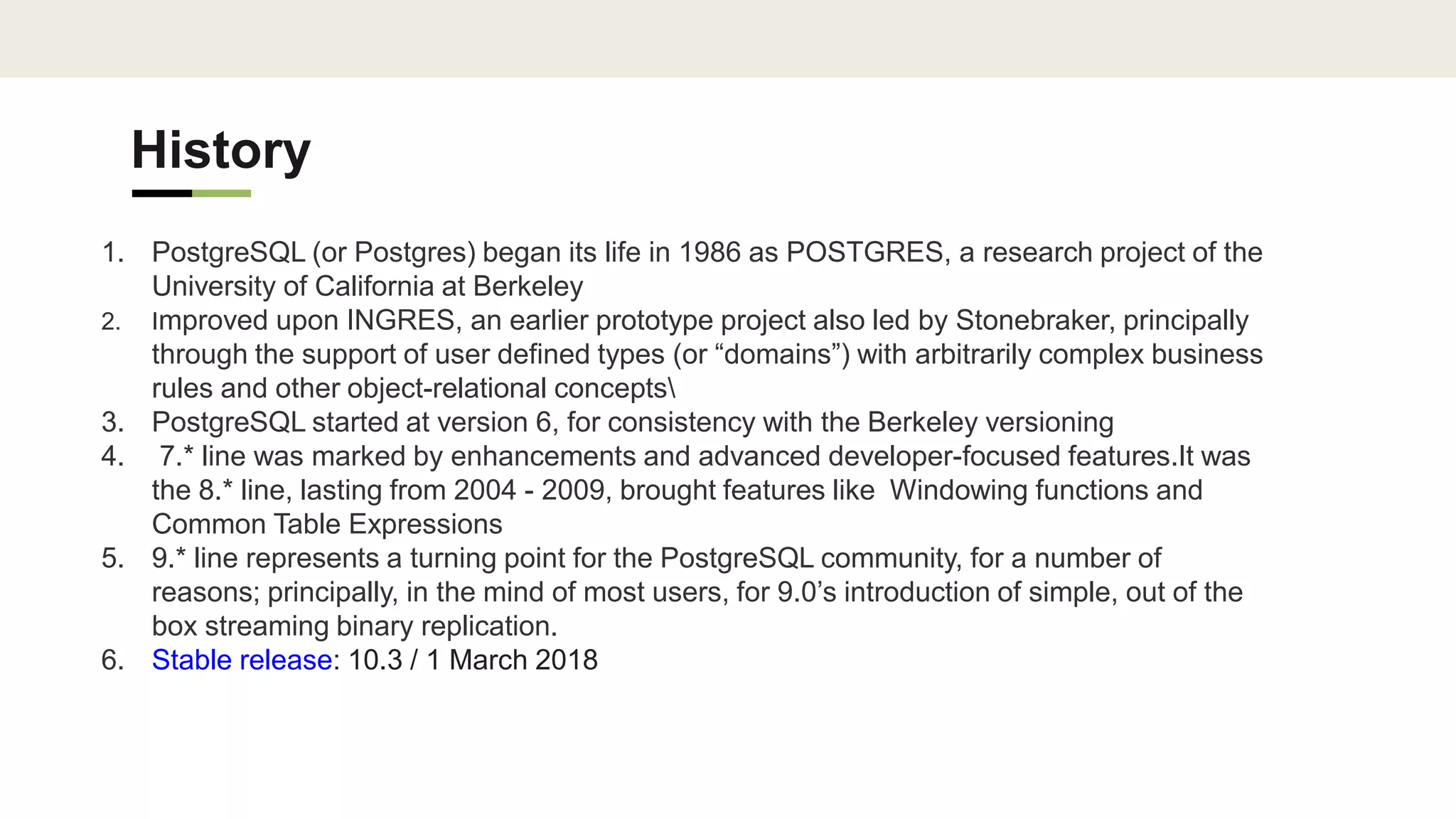 History
1. PostgreSQL (or Postgres) began its life in 1986 as POSTGRES, a research project of the
University of California at Berkeley
2. Improved upon INGRES, an earlier prototype project also led by Stonebraker, principally
through the support of user defined types (or “domains”) with arbitrarily complex business
rules and other object-relational concepts
3. PostgreSQL started at version 6, for consistency with the Berkeley versioning
4. 7.* line was marked by enhancements and advanced developer-focused features.It was
the 8.* line, lasting from 2004 - 2009, brought features like Windowing functions and
Common Table Expressions
5. 9.* line represents a turning point for the PostgreSQL community, for a number of
reasons; principally, in the mind of most users, for 9.0’s introduction of simple, out of the
box streaming binary replication.
6. Stable release: 10.3 / 1 March 2018
 