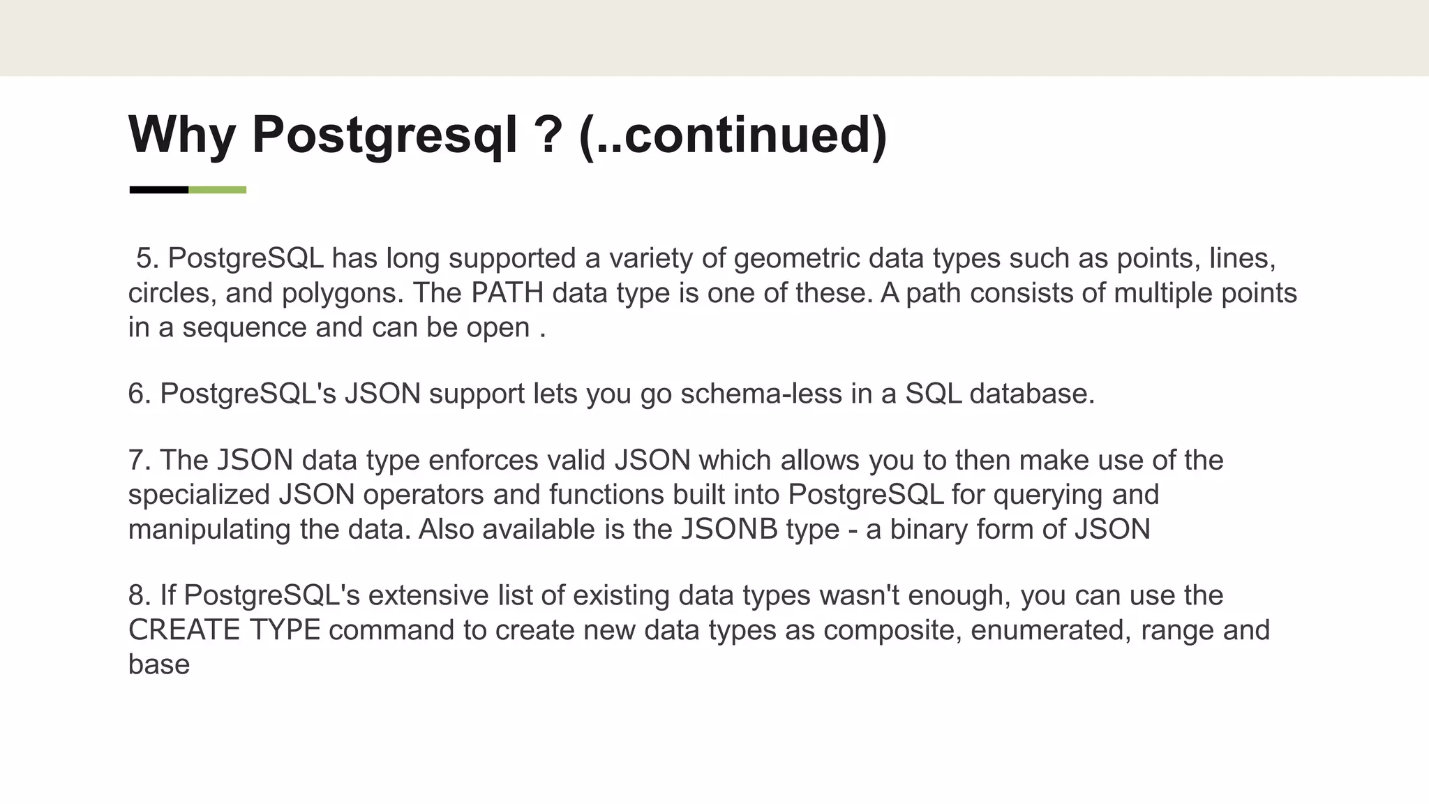 Why Postgresql ? (..continued)
5. PostgreSQL has long supported a variety of geometric data types such as points, lines,
circles, and polygons. The PATH data type is one of these. A path consists of multiple points
in a sequence and can be open .
6. PostgreSQL's JSON support lets you go schema-less in a SQL database.
7. The JSON data type enforces valid JSON which allows you to then make use of the
specialized JSON operators and functions built into PostgreSQL for querying and
manipulating the data. Also available is the JSONB type - a binary form of JSON
8. If PostgreSQL's extensive list of existing data types wasn't enough, you can use the
CREATE TYPE command to create new data types as composite, enumerated, range and
base
 