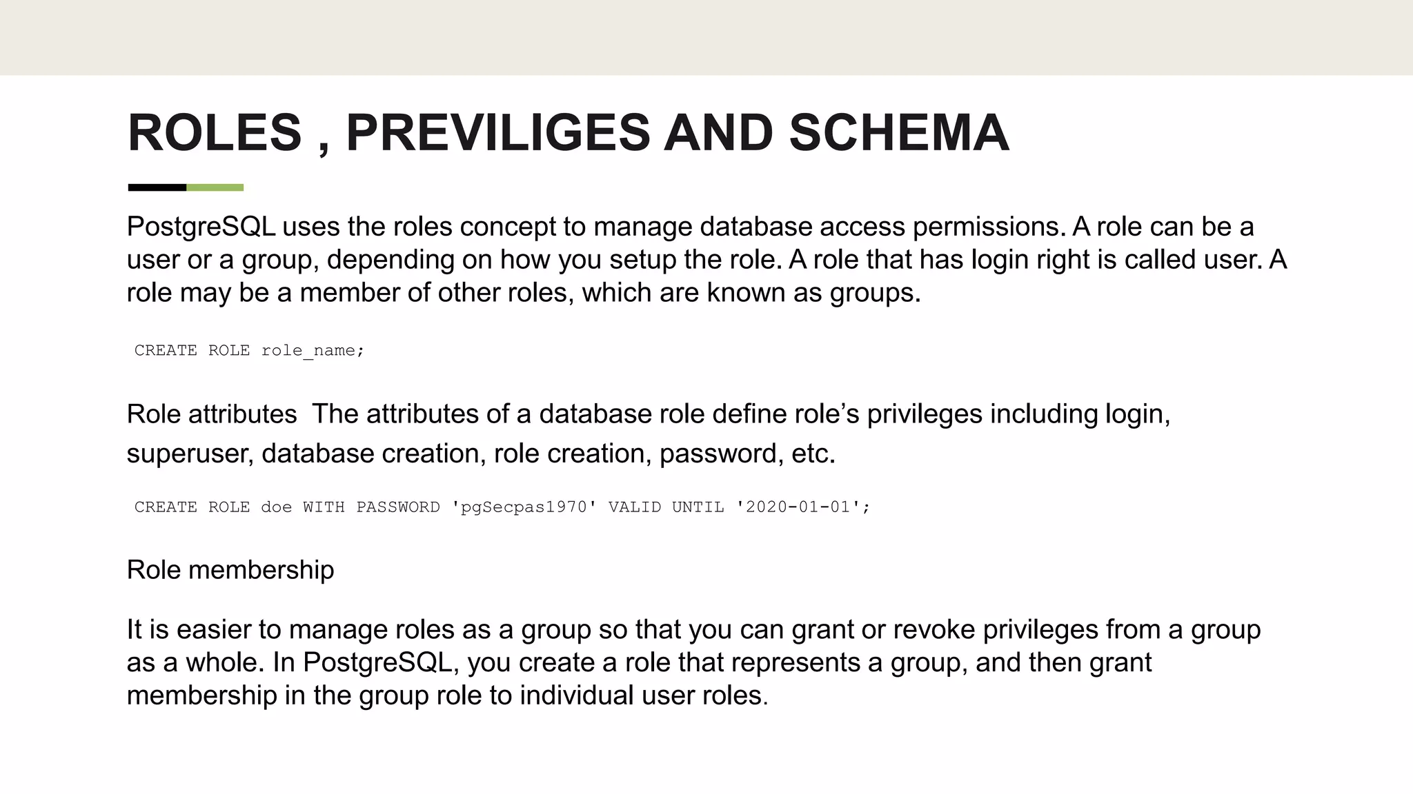 ROLES , PREVILIGES AND SCHEMA
PostgreSQL uses the roles concept to manage database access permissions. A role can be a
user or a group, depending on how you setup the role. A role that has login right is called user. A
role may be a member of other roles, which are known as groups.
CREATE ROLE role_name;
Role attributes The attributes of a database role define role’s privileges including login,
superuser, database creation, role creation, password, etc.
CREATE ROLE doe WITH PASSWORD 'pgSecpas1970' VALID UNTIL '2020-01-01';
Role membership
It is easier to manage roles as a group so that you can grant or revoke privileges from a group
as a whole. In PostgreSQL, you create a role that represents a group, and then grant
membership in the group role to individual user roles.
 