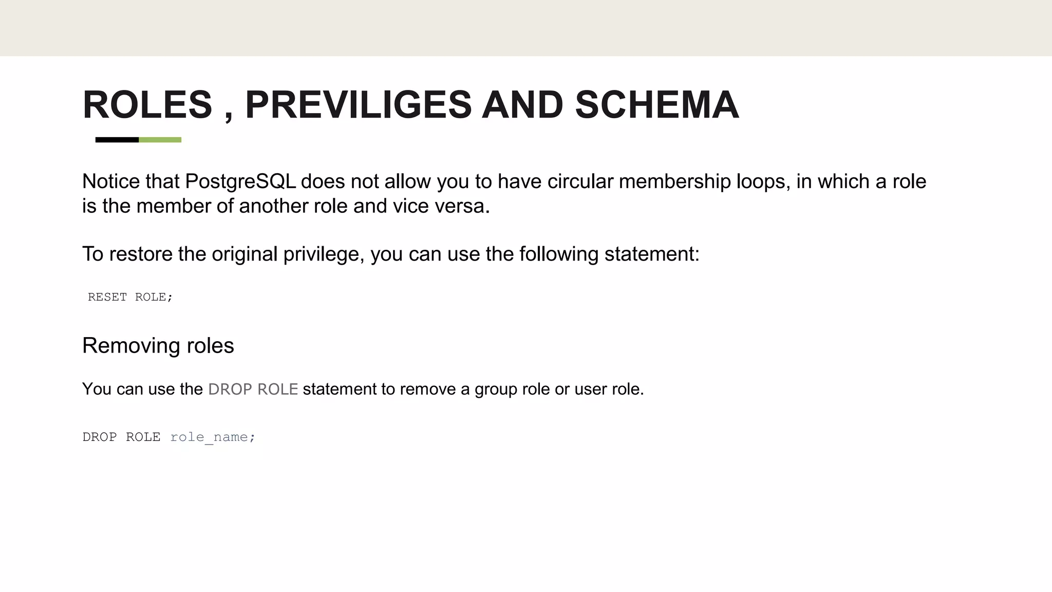 ROLES , PREVILIGES AND SCHEMA
Notice that PostgreSQL does not allow you to have circular membership loops, in which a role
is the member of another role and vice versa.
To restore the original privilege, you can use the following statement:
RESET ROLE;
Removing roles
You can use the DROP ROLE statement to remove a group role or user role.
DROP ROLE role_name;
 
