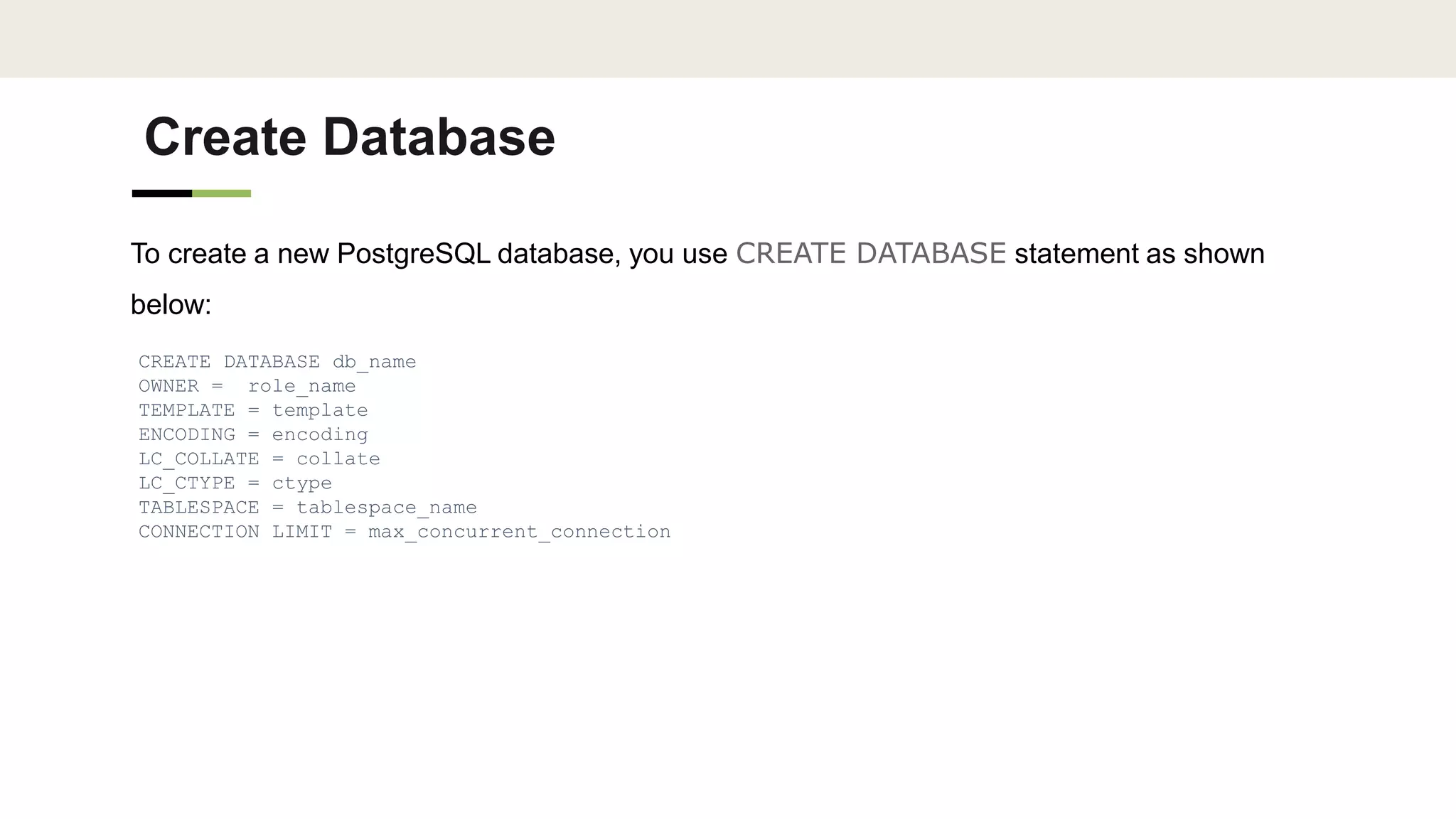 Create Database
To create a new PostgreSQL database, you use CREATE DATABASE statement as shown
below:
CREATE DATABASE db_name
OWNER = role_name
TEMPLATE = template
ENCODING = encoding
LC_COLLATE = collate
LC_CTYPE = ctype
TABLESPACE = tablespace_name
CONNECTION LIMIT = max_concurrent_connection
 