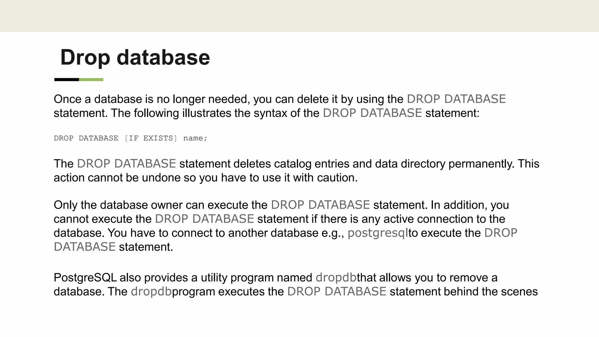 Drop database
Once a database is no longer needed, you can delete it by using the DROP DATABASE
statement. The following illustrates the syntax of the DROP DATABASE statement:
DROP DATABASE [IF EXISTS] name;
The DROP DATABASE statement deletes catalog entries and data directory permanently. This
action cannot be undone so you have to use it with caution.
Only the database owner can execute the DROP DATABASE statement. In addition, you
cannot execute the DROP DATABASE statement if there is any active connection to the
database. You have to connect to another database e.g., postgresqlto execute the DROP
DATABASE statement.
PostgreSQL also provides a utility program named dropdbthat allows you to remove a
database. The dropdbprogram executes the DROP DATABASE statement behind the scenes
 