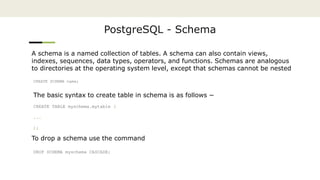 PostgreSQL - Schema
A schema is a named collection of tables. A schema can also contain views,
indexes, sequences, data types, operators, and functions. Schemas are analogous
to directories at the operating system level, except that schemas cannot be nested
CREATE SCHEMA name;
The basic syntax to create table in schema is as follows −
CREATE TABLE myschema.mytable (
...
);
To drop a schema use the command
DROP SCHEMA myschema CASCADE;
 