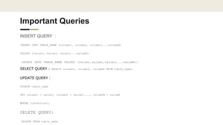 Important Queries
INSERT QUERY :
INSERT INTO TABLE_NAME (column1, column2, column3,...columnN)
VALUES (value1, value2, value3,...valueN);
INSERT INTO TABLE_NAME VALUES (value1,value2,value3,...valueN);
SELECT QUERY : SELECT column1, column2, columnN FROM table_name;
UPDATE QUERY :
UPDATE table_name
SET column1 = value1, column2 = value2...., columnN = valueN
WHERE [condition];
DELETE QUERY:
DELETE FROM table_name
 