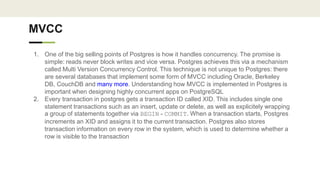MVCC
1. One of the big selling points of Postgres is how it handles concurrency. The promise is
simple: reads never block writes and vice versa. Postgres achieves this via a mechanism
called Multi Version Concurrency Control. This technique is not unique to Postgres: there
are several databases that implement some form of MVCC including Oracle, Berkeley
DB, CouchDB and many more. Understanding how MVCC is implemented in Postgres is
important when designing highly concurrent apps on PostgreSQL
2. Every transaction in postgres gets a transaction ID called XID. This includes single one
statement transactions such as an insert, update or delete, as well as explicitely wrapping
a group of statements together via BEGIN - COMMIT. When a transaction starts, Postgres
increments an XID and assigns it to the current transaction. Postgres also stores
transaction information on every row in the system, which is used to determine whether a
row is visible to the transaction
 