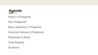 Agenda
History of Postgresql
Why Postgresql?
Basic operations in Postgresql
Advanced features of Postgresql
Postgresql vs Mysql
Code Snippets
Questions
 