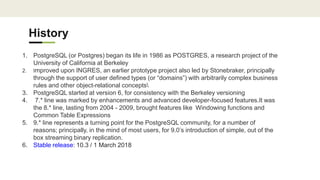 History
1. PostgreSQL (or Postgres) began its life in 1986 as POSTGRES, a research project of the
University of California at Berkeley
2. Improved upon INGRES, an earlier prototype project also led by Stonebraker, principally
through the support of user defined types (or “domains”) with arbitrarily complex business
rules and other object-relational concepts
3. PostgreSQL started at version 6, for consistency with the Berkeley versioning
4. 7.* line was marked by enhancements and advanced developer-focused features.It was
the 8.* line, lasting from 2004 - 2009, brought features like Windowing functions and
Common Table Expressions
5. 9.* line represents a turning point for the PostgreSQL community, for a number of
reasons; principally, in the mind of most users, for 9.0’s introduction of simple, out of the
box streaming binary replication.
6. Stable release: 10.3 / 1 March 2018
 