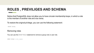 ROLES , PREVILIGES AND SCHEMA
Notice that PostgreSQL does not allow you to have circular membership loops, in which a role
is the member of another role and vice versa.
To restore the original privilege, you can use the following statement:
RESET ROLE;
Removing roles
You can use the DROP ROLE statement to remove a group role or user role.
DROP ROLE role_name;
 