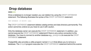 Drop database
Once a database is no longer needed, you can delete it by using the DROP DATABASE
statement. The following illustrates the syntax of the DROP DATABASE statement:
DROP DATABASE [IF EXISTS] name;
The DROP DATABASE statement deletes catalog entries and data directory permanently. This
action cannot be undone so you have to use it with caution.
Only the database owner can execute the DROP DATABASE statement. In addition, you
cannot execute the DROP DATABASE statement if there is any active connection to the
database. You have to connect to another database e.g., postgresqlto execute the DROP
DATABASE statement.
PostgreSQL also provides a utility program named dropdbthat allows you to remove a
database. The dropdbprogram executes the DROP DATABASE statement behind the scenes
 