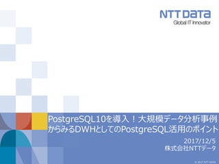 © 2017 NTT DATA
PostgreSQL10を導入！大規模データ分析事例
からみるDWHとしてのPostgreSQL活用のポイント
2017/12/5
株式会社NTTデータ
 