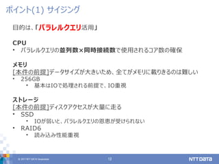 © 2017 NTT DATA Corporation 12
目的は、「パラレルクエリ活用」
CPU
• パラレルクエリの並列数×同時接続数で使用されるコア数の確保
メモリ
[本件の前提]データサイズが大きいため、全てがメモリに載りきるのは難しい
• 256GB
• 基本はIOで処理される前提で、IO重視
ストレージ
[本件の前提]ディスクアクセスが大量に走る
• SSD
• IOが弱いと、パラレルクエリの恩恵が受けられない
• RAID6
• 読み込み性能重視
ポイント(1) サイジング
 