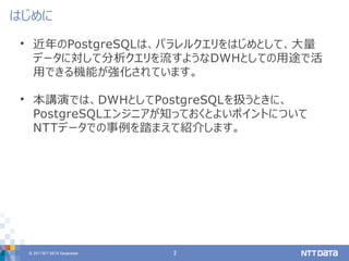 © 2017 NTT DATA Corporation 2
• 近年のPostgreSQLは、パラレルクエリをはじめとして、大量
データに対して分析クエリを流すようなDWHとしての用途で活
用できる機能が強化されています。
• 本講演では、DWHとしてPostgreSQLを扱うときに、
PostgreSQLエンジニアが知っておくとよいポイントについて
NTTデータでの事例を踏まえて紹介します。
はじめに
 