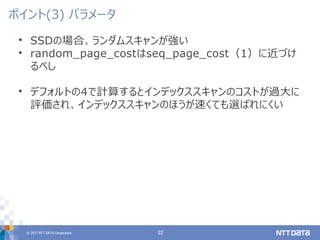 © 2017 NTT DATA Corporation 22
• SSDの場合、ランダムスキャンが強い
• random_page_costはseq_page_cost（1）に近づけ
るべし
• デフォルトの4で計算するとインデックススキャンのコストが過大に
評価され、インデックススキャンのほうが速くても選ばれにくい
ポイント(3) パラメータ
 